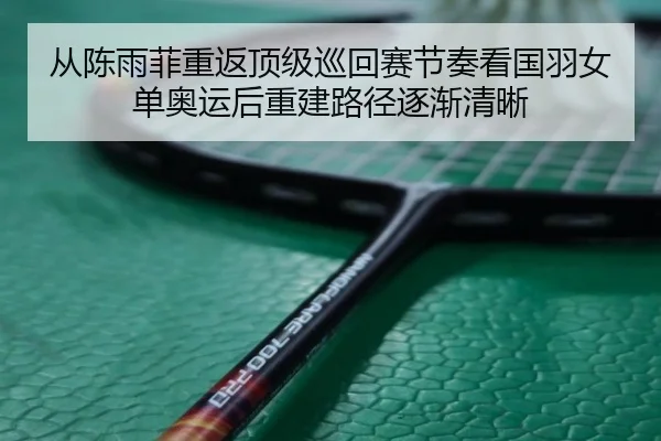 从陈雨菲重返顶级巡回赛节奏看国羽女单奥运后重建路径逐渐清晰